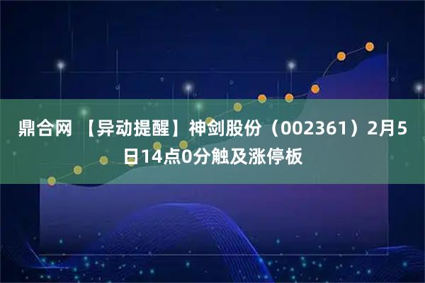 鼎合网 【异动提醒】神剑股份（002361）2月5日14点0分触及涨停板