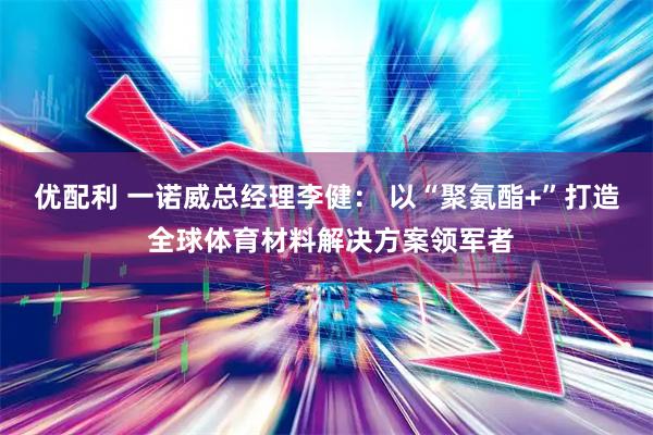 优配利 一诺威总经理李健： 以“聚氨酯+”打造 全球体育材料解决方案领军者