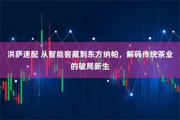洪萨速配 从智能窖藏到东方纳帕,解码传统茶业的破局新生