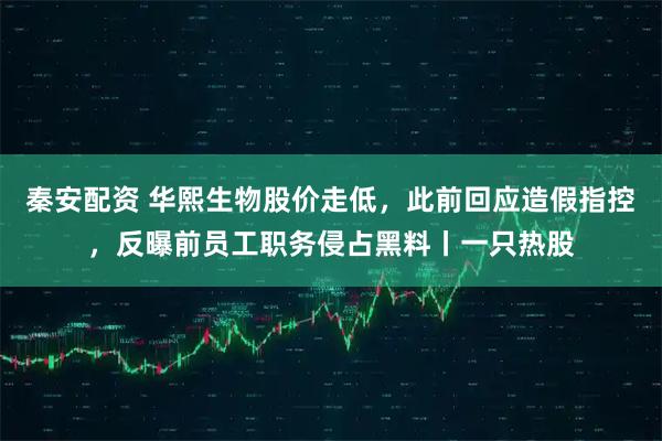 秦安配资 华熙生物股价走低，此前回应造假指控，反曝前员工职务侵占黑料丨一只热股