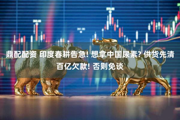 鼎配配资 印度春耕告急! 想拿中国尿素? 供货先清百亿欠款! 否则免谈