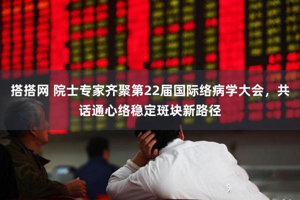 搭搭网 院士专家齐聚第22届国际络病学大会,共话通心络稳定斑块新路径