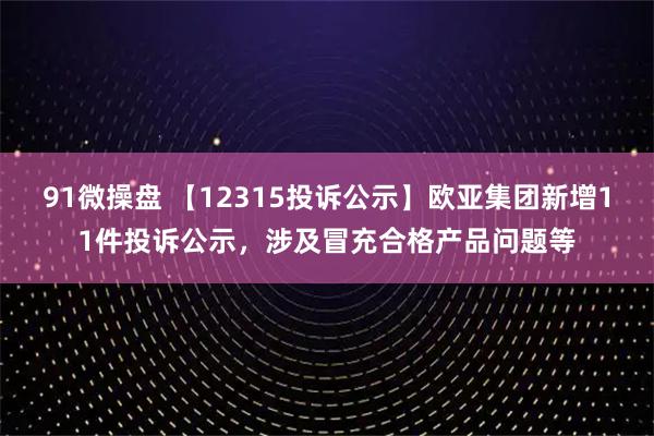 91微操盘 【12315投诉公示】欧亚集团新增11件投诉公示，涉及冒充合格产品问题等