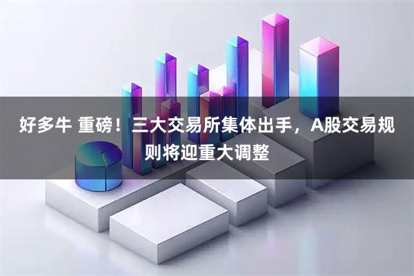好多牛 重磅！三大交易所集体出手，A股交易规则将迎重大调整